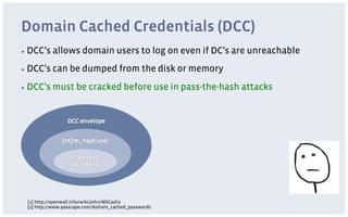 Domain Cached Credentials (DCC)
▪  DCC’s   allows domain users to log on even if DC’s are unreachable
▪  DCC’s   can be dumped from the disk or memory
▪  DCC’s   must be cracked before use in pass-the-hash attacks




 [1] http://openwall.info/wiki/john/MSCash2
 [2] http://www.passcape.com/domain_cached_passwords
 