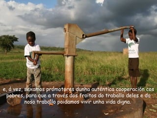 e, á vez, sexamos promotores dunha auténtica cooperación cos
pobres, para que a través dos froitos do traballo deles e do
noso traballo poidamos vivir unha vida digna.
 