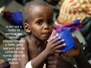 a dar voz a
todas as
persoas que
sofren
silandeiramente
a fame, para
que esta voz se
converta nun
ruxido capaz de
sacudir o
mundo.
 