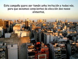 Esta campaña quere ser tamén unha invitación a todos nós,
para que sexamos conscientes da elección dos nosos
alimentos,
 