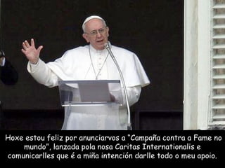Hoxe estou feliz por anunciarvos a “Campaña contra a Fame no
mundo”, lanzada pola nosa Caritas Internationalis e
comunicarlles que é a miña intención darlle todo o meu apoio.
 
