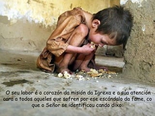 O seu labor é o corazón da misión da Igrexa e a súa atención
cara a todos aqueles que sofren por ese escándalo da fame, co
que o Señor se identificou cando dixo:
 