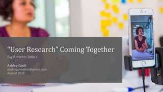 “User Research” Coming Together
Big R meets little r
Ashley Cook
makinguxbetter@gmail.com
August 2018
Photo Credit: User R...