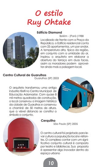 O estilo
                  Ruy Ohtake
                          Edifício Diamond
                                              Belém - (Pará )1988
                             Localizado de frente com a Praça da
                             República, o Edifício residencial conta
                             com 25 apartamentos, um por andar.
                             A temperatura alta, típica da região,
                             em conjunto com a umidade do ar,
                             inspirou o arquiteto em elaborar a
                             abertura do terraço em duas faces,
                             assim os moradores podem aprovei-
                             tar ainda mais a paisagem local.

Centro Cultural de Guarulhos
                        Guarulhos (SP) 2003


    O arquiteto transformou uma antiga
    industria têxtil no Centro Municipal de
    Educação Adamastor. Com quase 8
    mil metros quadrados de construção,
    o local conservou a imagem histórica
    da cidade de Guarulhos e conservou
    a chaminé de 50 metros de altura,
    que a visível distancia se constitui a
    símbolo o conjunto.

                              Cerquilho
                                        São Paulo (SP) 2005


                             O centro cultural foi projetado para le-
                             var cultura a população local e visitan-
                             tes. O complexo contar com um signi-
                             ficativo conjunto cultural é composto
                             por teatro e bibliotecas. Sua proposta
                             é apresentar algo inovador dentro do
                             espaço urbano


                                   10
 