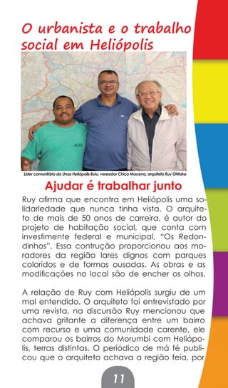 O urbanista e o trabalho
social em Heliópolis




Líder comunitário da Unas Heliópolis Buiu. vereador Chico Macena, arquiteto Ruy Ohtake


           Ajudar é trabalhar junto
Ruy afirma que encontra em Heliópolis uma so-
lidariedade que nunca tinha vista. O arquite-
to de mais de 50 anos de carreira, é autor do
projeto de habitação social, que conta com
investimente federal e municipal, “Os Redon-
dinhos”. Essa contrução proporcionou aos mo-
radores da região lares dignos com parques
coloridos e de formas ousadas. As obras e as
modificações no local são de encher os olhos.

A relação de Ruy com Heliópolis surgiu de um
mal entendido. O arquiteto foi entrevistado por
uma revista, na discursão Ruy mencionou que
achava gritante a diferença entre um bairro
com recurso e uma comunidade carente, ele
comparou os bairros do Morumbi com Heliópo-
lis, terras distintas. O periódico de má fé publi-
cou que o arquiteto achava a região feia, por

                                              11
 