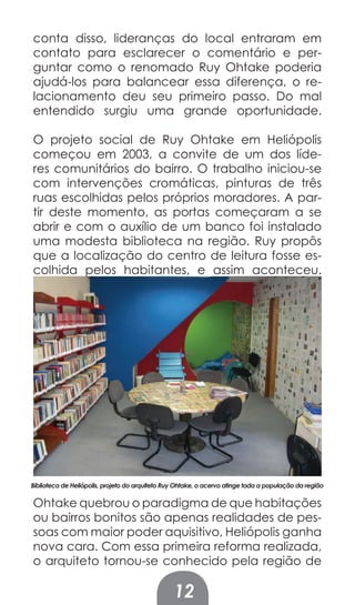 conta disso, lideranças do local entraram em
contato para esclarecer o comentário e per-
guntar como o renomado Ruy Ohtake poderia
ajudá-los para balancear essa diferença, o re-
lacionamento deu seu primeiro passo. Do mal
entendido surgiu uma grande oportunidade.

O projeto social de Ruy Ohtake em Heliópolis
começou em 2003, a convite de um dos líde-
res comunitários do bairro. O trabalho iniciou-se
com intervenções cromáticas, pinturas de três
ruas escolhidas pelos próprios moradores. A par-
tir deste momento, as portas começaram a se
abrir e com o auxílio de um banco foi instalado
uma modesta biblioteca na região. Ruy propôs
que a localização do centro de leitura fosse es-
colhida pelos habitantes, e assim aconteceu.




Biblioteca de Heliópolis, projeto do arquiteto Ruy Ohtake, o acervo atinge toda a população da região

Ohtake quebrou o paradigma de que habitações
ou bairros bonitos são apenas realidades de pes-
soas com maior poder aquisitivo, Heliópolis ganha
nova cara. Com essa primeira reforma realizada,
o arquiteto tornou-se conhecido pela região de

                                                 12
 