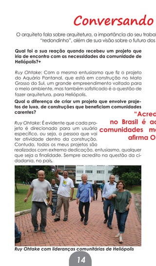 Conversando
O arquiteto fala sobre arquitetura, a importância do seu trabal
          “redondinho”, além de sua visão sobre o futuro dos

Qual foi a sua reação quando recebeu um projeto que
iria de encontro com as necessidades da comunidade de
Heliópolis?+

Ruy Ohtake: Com o mesmo entusiasmo que fiz o projeto
do Aquário Pantanal, que está em construção no Mato
Grosso do Sul, um grande empreendimento voltado para
o meio ambiente, mas também sofisticado é a questão de
fazer arquitetura, para Heliópolis.
Qual a diferença de criar um projeto que envolve proje-
tos de luxo, de construções que beneﬁciam comunidades
carentes?
                                              “Acred
Ruy Ohtake: É evidente que cada pro-   no Brasil é ac
jeto é direcionado para um usuário   comunidades ma
especifico, ou seja, a pessoa que vai
ter atividade dentro da construção.         aﬁrma Oh
Contudo, todos os meus projetos são
realizados com extrema dedicação, entusiasmo, qualquer
que seja a finalidade. Sempre acredito na questão da ci-
dadania, no país.




Ruy Ohtake com lideranças comunitárias de Heliópolis

                           14
 