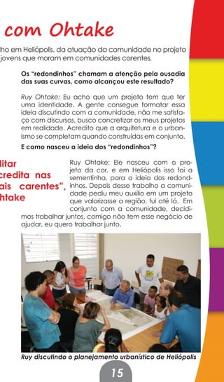 com Ohtake
lho em Heliópolis, da atuação da comunidade no projeto
 jovens que moram em comunidades carentes.

      Os “redondinhos” chamam a atenção pela ousadia
      das suas curvas, como alcançou este resultado?

      Ruy Ohtake: Eu acho que um projeto tem que ter
      uma identidade. A gente consegue formatar essa
      ideia discutindo com a comunidade, não me satisfa-
      ço com discursos, busco concretizar os meus projetos
      em realidade. Acredito que a arquitetura e o urban-
      ismo se completam quando construídas em conjunto.
      E como nasceu a ideia dos “redondinhos”?

ditar                 Ruy Ohtake: Ele nasceu com o pro-
                      jeto da cor, e em Heliópolis isso foi a
credita nas           sementinha, para a ideia dos redond-
ais carentes”,        inhos. Depois desse trabalho a comuni-
                      dade pediu meu auxílio em um projeto
 htake                que valorizasse a região, fui até lá. Em
                      conjunto com a comunidade, decidi-
      mos trabalhar juntos, comigo não tem esse negócio de
      ajudar, eu quero trabalhar junto.




      Ruy discutindo o planejamento urbanístico de Heliópolis

                                   15
 