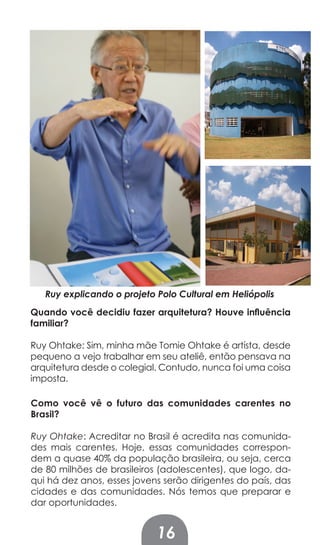 Ruy explicando o projeto Polo Cultural em Heliópolis
Quando você decidiu fazer arquitetura? Houve inﬂuência
familiar?

Ruy Ohtake: Sim, minha mãe Tomie Ohtake é artísta, desde
pequeno a vejo trabalhar em seu ateliê, então pensava na
arquitetura desde o colegial. Contudo, nunca foi uma coisa
imposta.

Como você vê o futuro das comunidades carentes no
Brasil?

Ruy Ohtake: Acreditar no Brasil é acredita nas comunida-
des mais carentes. Hoje, essas comunidades correspon-
dem a quase 40% da população brasileira, ou seja, cerca
de 80 milhões de brasileiros (adolescentes), que logo, da-
qui há dez anos, esses jovens serão dirigentes do país, das
cidades e das comunidades. Nós temos que preparar e
dar oportunidades.


                            16
 