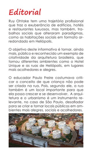 Editorial
Ruy Ohtake tem uma trajetória profissional
que traz a exuberância de edifícios, hotéis
e restaurantes luxuosos, mas também, tra-
balhos sociais que alteraram paradigmas,
como as habitações sociais em formato ar-
redondado em Heliópolis.

O objetivo deste informativo é tornar, ainda
mais, público e reconhecido um exemplo de
criatividade da arquitetura brasileira, que
tornou diferentes ambientes como o Hotel
Unique e as ruas de Heliópolis, em lugares
mais acolhedores e alegres.

O educador Paulo Freire costumava criti-
car o conceito de que criança não pode
ser criada na rua. Pois, segundo ele, a rua
também é um local importante para que
ela possa crescer e se desenvolver. A arqui-
tetura e o urbanismo é um instrumento re-
levante, no caso de São Paulo, desafiador
para se criar e tornar locais públicos em am-
bientes mais alegres, sociais e acolhedores.
 