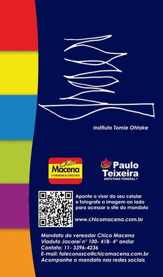 Instituto Tomie Ohtake




            Aponte o visor do seu celular
            e fotografe a imagem ao lado
            para acessar o site do mandato

           www.chicomacena.com.br


Mandato do vereador Chico Macena
Viaduto Jacareí n° 100- 418- 4° andar
Contato: 11- 3396-4236
E-mail: faleconosco@chicomacena.com.br
Acompanhe o mandato nas redes sociais
 