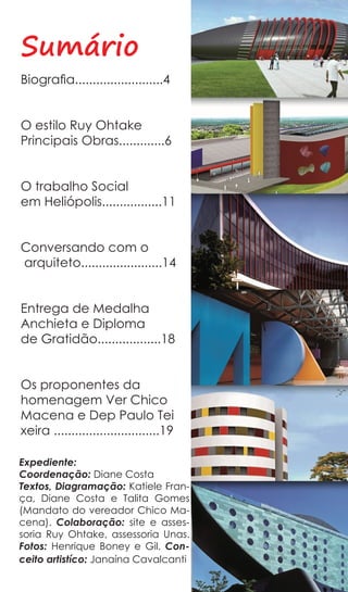 Sumário
Biografia.........................4


O estilo Ruy Ohtake
Principais Obras.............6


O trabalho Social
em Heliópolis.................11


Conversando com o
arquiteto.......................14


Entrega de Medalha
Anchieta e Diploma
de Gratidão..................18


Os proponentes da
homenagem Ver Chico
Macena e Dep Paulo Tei
xeira ..............................19

Expediente:
Coordenação: Diane Costa
Textos, Diagramação: Katiele Fran-
ça, Diane Costa e Talita Gomes
(Mandato do vereador Chico Ma-
cena). Colaboração: site e asses-
soria Ruy Ohtake, assessoria Unas.
Fotos: Henrique Boney e Gil. Con-
ceito artistíco: Janaína Cavalcanti
 