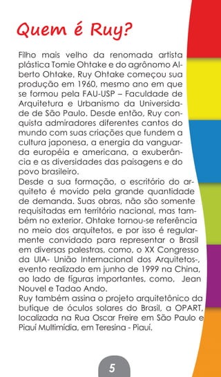 Quem é Ruy?
Filho mais velho da renomada artista
plástica Tomie Ohtake e do agrônomo Al-
berto Ohtake, Ruy Ohtake começou sua
produção em 1960, mesmo ano em que
se formou pela FAU-USP – Faculdade de
Arquitetura e Urbanismo da Universida-
de de São Paulo. Desde então, Ruy con-
quista admiradores diferentes cantos do
mundo com suas criações que fundem a
cultura japonesa, a energia da vanguar-
da européia e americana, a exuberân-
cia e as diversidades das paisagens e do
povo brasileiro.
Desde a sua formação, o escritório do ar-
quiteto é movido pela grande quantidade
de demanda. Suas obras, não são somente
requisitadas em território nacional, mas tam-
bém no exterior. Ohtake tornou-se referência
no meio dos arquitetos, e por isso é regular-
mente convidado para representar o Brasil
em diversas palestras, como, o XX Congresso
da UIA- União Internacional dos Arquitetos-,
evento realizado em junho de 1999 na China,
ao lado de fíguras importantes, como, Jean
Nouvel e Tadao Ando.
Ruy também assina o projeto arquitetônico da
butique de óculos solares do Brasil, a OPART,
localizada na Rua Oscar Freire em São Paulo e
Piauí Multimídia, em Teresina - Piauí.




                     5
 
