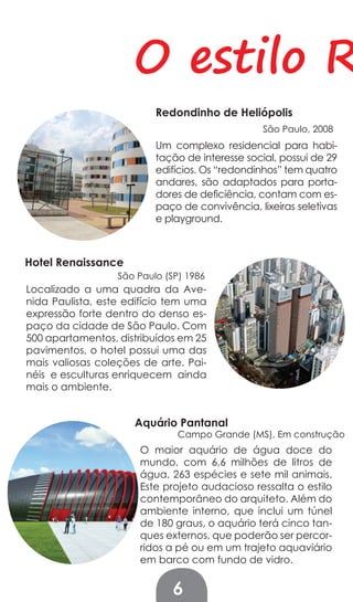 O estilo R
                          Redondinho de Heliópolis
                                                 São Paulo, 2008
                          Um complexo residencial para habi-
                          tação de interesse social, possui de 29
                          edifícios. Os “redondinhos” tem quatro
                          andares, são adaptados para porta-
                          dores de deficiência, contam com es-
                          paço de convivência, lixeiras seletivas
                          e playground.



Hotel Renaissance
                  São Paulo (SP) 1986
Localizado a uma quadra da Ave-
nida Paulista, este edifício tem uma
expressão forte dentro do denso es-
paço da cidade de São Paulo. Com
500 apartamentos, distribuídos em 25
pavimentos, o hotel possui uma das
mais valiosas coleções de arte. Pai-
néis e esculturas enriquecem ainda
mais o ambiente.


                     Aquário Pantanal
                               Campo Grande (MS), Em construção
                      O maior aquário de água doce do
                      mundo, com 6,6 milhões de litros de
                      água, 263 espécies e sete mil animais.
                      Este projeto audacioso ressalta o estilo
                      contemporâneo do arquiteto. Além do
                      ambiente interno, que inclui um túnel
                      de 180 graus, o aquário terá cinco tan-
                      ques externos, que poderão ser percor-
                      ridos a pé ou em um trajeto aquaviário
                      em barco com fundo de vidro.


                              6
 