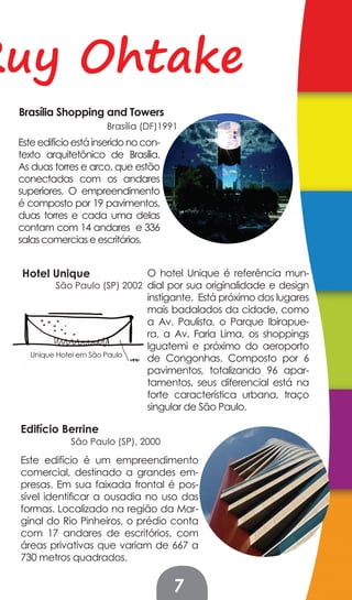 Ruy Ohtake
 Brasília Shopping and Towers
                      Brasília (DF)1991
 Este edifício está inserido no con-
 texto arquitetônico de Brasília.
 As duas torres e arco, que estão
 conectadas com os andares
 superiores. O empreendimento
 é composto por 19 pavimentos,
 duas torres e cada uma delas
 contam com 14 andares e 336
 salas comercias e escritórios.


 Hotel Unique                   O hotel Unique é referência mun-
          São Paulo (SP) 2002 dial por sua originalidade e design
                                instigante. Está próximo dos lugares
                                mais badalados da cidade, como
                                a Av. Paulista, o Parque Ibirapue-
                                ra, a Av. Faria Lima, os shoppings
                                Iguatemi e próximo do aeroporto
                                de Congonhas. Composto por 6
                                pavimentos, totalizando 96 apar-
                                tamentos, seus diferencial está na
                                forte característica urbana, traço
                                singular de São Paulo.

 Edifício Berrine
             São Paulo (SP), 2000

 Este edifício é um empreendimento
 comercial, destinado a grandes em-
 presas. Em sua faixada frontal é pos-
 sível identificar a ousadia no uso das
 formas. Localizado na região da Mar-
 ginal do Rio Pinheiros, o prédio conta
 com 17 andares de escritórios, com
 áreas privativas que variam de 667 a
 730 metros quadrados.


                                       7
 