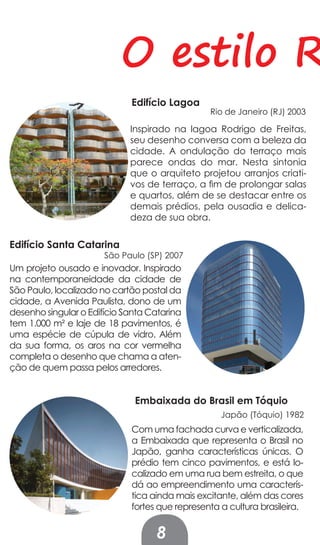 O estilo R
                             Edifício Lagoa
                                                Rio de Janeiro (RJ) 2003

                             Inspirado na lagoa Rodrigo de Freitas,
                             seu desenho conversa com a beleza da
                             cidade. A ondulação do terraço mais
                             parece ondas do mar. Nesta sintonia
                             que o arquiteto projetou arranjos criati-
                             vos de terraço, a fim de prolongar salas
                             e quartos, além de se destacar entre os
                             demais prédios, pela ousadia e delica-
                             deza de sua obra.

Edifício Santa Catarina
                       São Paulo (SP) 2007
Um projeto ousado e inovador. Inspirado
na contemporaneidade da cidade de
São Paulo, localizado no cartão postal da
cidade, a Avenida Paulista, dono de um
desenho singular o Edifício Santa Catarina
tem 1.000 m² e laje de 18 pavimentos, é
uma espécie de cúpula de vidro. Além
da sua forma, os aros na cor vermelha
completa o desenho que chama a aten-
ção de quem passa pelos arredores.


                              Embaixada do Brasil em Tóquio
                                                   Japão (Tóquio) 1982
                             Com uma fachada curva e verticalizada,
                             a Embaixada que representa o Brasil no
                             Japão, ganha características únicas. O
                             prédio tem cinco pavimentos, e está lo-
                             calizado em uma rua bem estreita, o que
                             dá ao empreendimento uma caracterís-
                             tica ainda mais excitante, além das cores
                             fortes que representa a cultura brasileira.


                                   8
 