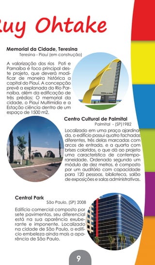 Ruy Ohtake
 Memorial da Cidade, Teresina
      Teresina - Piauí (em construção)

 A valorização dos rios Poti e
 Parnaíba é foco principal des-
 te projeto, que deverá modi-
 ficar de maneira histórica a
 capital do Piauí. A concepção
 prevê a explanada do Rio Par-
 naíba, além da edificação de
 três prédios: O memorial da
 cidade, o Piauí Multimídia e a
 Estação ciência dentro de um
 espaço de 1500 m2.
                            Centro Cultural de Palmital
                                           Palmital - (SP)1982
                             Localizado em uma praça ajardina-
                             da, o edifício possui quatro fachadas
                             diferentes, três delas marcadas com
                             arcos de entrada, e a quarta com
                             brises coloridos, o que dá ao projeto
                             uma característica de contempo-
                             raneidade. Ordenado segundo um
                             módulo de dez metros, é composto
                             por um auditório com capacidade
                             para 120 pessoas, biblioteca, salão
                             de exposições e salas administrativas.



    Central Park
                   São Paulo, (SP) 2008
    Edifício comercial composto por
    sete pavimentos, seu diferencial
    está na sua aparência exube-
    rante e imponente. Localizado
    na cidade de São Paulo, o edifí-
    cio embeleza ainda mais a apa-
    rência de São Paulo.



                                   9
 