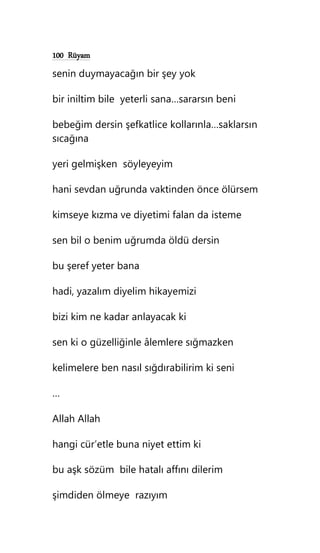 100 Rüyam
senin duymayacağın bir şey yok
bir iniltim bile yeterli sana…sararsın beni
bebeğim dersin şefkatlice kollarınla…saklarsın
sıcağına
yeri gelmişken söyleyeyim
hani sevdan uğrunda vaktinden önce ölürsem
kimseye kızma ve diyetimi falan da isteme
sen bil o benim uğrumda öldü dersin
bu şeref yeter bana
hadi, yazalım diyelim hikayemizi
bizi kim ne kadar anlayacak ki
sen ki o güzelliğinle âlemlere sığmazken
kelimelere ben nasıl sığdırabilirim ki seni
…
Allah Allah
hangi cür’etle buna niyet ettim ki
bu aşk sözüm bile hatalı affını dilerim
şimdiden ölmeye razıyım
 