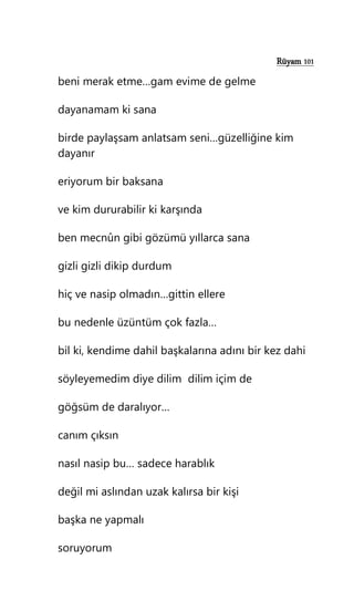 Rüyam 101
beni merak etme…gam evime de gelme
dayanamam ki sana
birde paylaşsam anlatsam seni…güzelliğine kim
dayanır
eriyorum bir baksana
ve kim dururabilir ki karşında
ben mecnûn gibi gözümü yıllarca sana
gizli gizli dikip durdum
hiç ve nasip olmadın…gittin ellere
bu nedenle üzüntüm çok fazla…
bil ki, kendime dahil başkalarına adını bir kez dahi
söyleyemedim diye dilim dilim içim de
göğsüm de daralıyor…
canım çıksın
nasıl nasip bu… sadece harablık
değil mi aslından uzak kalırsa bir kişi
başka ne yapmalı
soruyorum
 