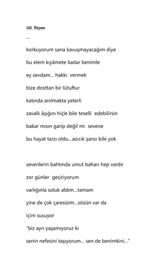 102 Rüyam
…
korkuyorum sana kavuşmayacağım diye
bu elem kıyâmete kadar benimle
ey sevdam… hakkı vermek
bize dosttan bir lütuftur
katında anılmakta yeterli
zavallı âşığını hiçle bile teselli edebilirsin
bakar mısın garip değil mi sevene
bu hayat tarzı oldu…azıcık şansı bile yok
sevenlerin bahtında umut baharı hep vardır
zor günler geçiriyorum
varlığınla soluk aldım…tamam
yine de çok çaresizim…sözün var da
içim susuyor
“biz ayrı yaşamıyoruz ki
senin nefesini taşıyorum… sen de benimkini…”
 