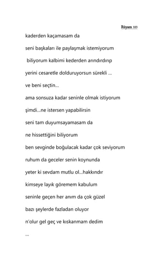 Rüyam 103
kaderden kaçamasam da
seni başkaları ile paylaşmak istemiyorum
biliyorum kalbimi kederden arındırdırıp
yerini cesaretle dolduruyorsun sürekli …
ve beni seçtin…
ama sonsuza kadar seninle olmak istiyorum
şimdi…ne istersen yapabilirsin
seni tam duyumsayamasam da
ne hissettiğini biliyorum
ben sevginde boğulacak kadar çok seviyorum
ruhum da geceler senin koynunda
yeter ki sevdam mutlu ol…hakkındır
kimseye layık göremem kabulum
seninle geçen her anım da çok güzel
bazı şeylerde fazladan oluyor
n’olur gel geç ve kıskanmam dedim
…
 