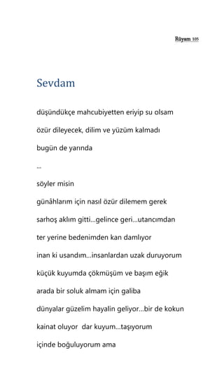 Rüyam 105
Sevdam
düşündükçe mahcubiyetten eriyip su olsam
özür dileyecek, dilim ve yüzüm kalmadı
bugün de yarında
...
söyler misin
günâhlarım için nasıl özür dilemem gerek
sarhoş aklım gitti…gelince geri…utancımdan
ter yerine bedenimden kan damlıyor
inan ki usandım…insanlardan uzak duruyorum
küçük kuyumda çökmüşüm ve başım eğik
arada bir soluk almam için galiba
dünyalar güzelim hayalin geliyor…bir de kokun
kainat oluyor dar kuyum…taşıyorum
içinde boğuluyorum ama
 