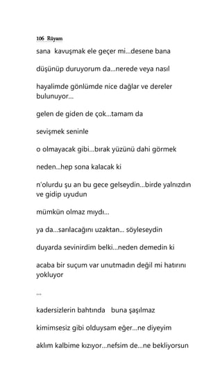 106 Rüyam
sana kavuşmak ele geçer mi…desene bana
düşünüp duruyorum da…nerede veya nasıl
hayalimde gönlümde nice dağlar ve dereler
bulunuyor…
gelen de giden de çok…tamam da
sevişmek seninle
o olmayacak gibi…bırak yüzünü dahi görmek
neden...hep sona kalacak ki
n’olurdu şu an bu gece gelseydin…birde yalnızdın
ve gidip uyudun
mümkün olmaz mıydı…
ya da…sarılacağını uzaktan... söyleseydin
duyarda sevinirdim belki…neden demedin ki
acaba bir suçum var unutmadın değil mi hatırını
yokluyor
…
kadersizlerin bahtında buna şaşılmaz
kimimsesiz gibi olduysam eğer…ne diyeyim
aklım kalbime kızıyor…nefsim de…ne bekliyorsun
 