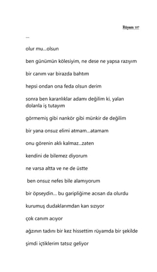 Rüyam 107
…
olur mu…olsun
ben günümün kölesiyim, ne dese ne yapsa razıyım
bir canım var birazda bahtım
hepsi ondan ona feda olsun derim
sonra ben karanlıklar adamı değilim ki, yalan
dolanla iş tutayım
görmemiş gibi nankör gibi münkir de değilim
bir yana onsuz elimi atmam…atamam
onu görenin aklı kalmaz...zaten
kendini de bilemez diyorum
ne varsa altta ve ne de üstte
ben onsuz nefes bile alamıyorum
bir öpseydin… bu garipliğime acısan da olurdu
kurumuş dudaklarımdan kan sızıyor
çok canım acıyor
ağzının tadını bir kez hissettim rüyamda bir şekilde
şimdi içtiklerim tatsız geliyor
 