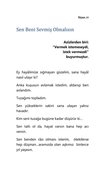 Rüyam 109
Sen Beni Sevmiş Olmalısın
Azizlerden biri:
“Vermek istemeseydi,
istek vermezdi”
buyurmuştur.
Ey hayâlimize sığmayan güzelim, sana hayâl
nasıl ulaşır ki?
Anka kuşusun avlamak istedim, aldanıp ben
avlandım.
Tuzağımı topladım.
Sen yükseklerin sakini sana ulaşan yalnız
havadır.
Kim seni tuzağa bugüne kadar düşürür ki…
Sen tatlı ol da, hayat varsın bana hep acı
versin.
Sen benden râzı olmanı isterim, ötekilerse
hep düşman…aramızda olan aşkımız binlerce
yıl yaşasın,
 