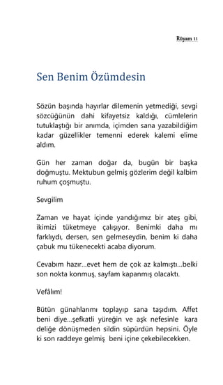 Rüyam 11
Sen Benim Özümdesin
Sözün başında hayırlar dilemenin yetmediği, sevgi
sözcüğünün dahi kifayetsiz kaldığı, cümlelerin
tutuklaştığı bir anımda, içimden sana yazabildiğim
kadar güzellikler temenni ederek kalemi elime
aldım.
Gün her zaman doğar da, bugün bir başka
doğmuştu. Mektubun gelmiş gözlerim değil kalbim
ruhum çoşmuştu.
Sevgilim
Zaman ve hayat içinde yandığımız bir ateş gibi,
ikimizi tüketmeye çalışıyor. Benimki daha mı
farklıydı, dersen, sen gelmeseydin, benim ki daha
çabuk mu tükenecekti acaba diyorum.
Cevabım hazır…evet hem de çok az kalmıştı…belki
son nokta konmuş, sayfam kapanmış olacaktı.
Vefâlım!
Bütün günahlarımı toplayıp sana taşıdım. Affet
beni diye…şefkatli yüreğin ve aşk nefesinle kara
deliğe dönüşmeden sildin süpürdün hepsini. Öyle
ki son raddeye gelmiş beni içine çekebilecekken.
 