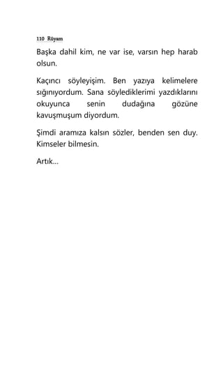 110 Rüyam
Başka dahil kim, ne var ise, varsın hep harab
olsun.
Kaçıncı söyleyişim. Ben yazıya kelimelere
sığınıyordum. Sana söylediklerimi yazdıklarını
okuyunca senin dudağına gözüne
kavuşmuşum diyordum.
Şimdi aramıza kalsın sözler, benden sen duy.
Kimseler bilmesin.
Artık…
 