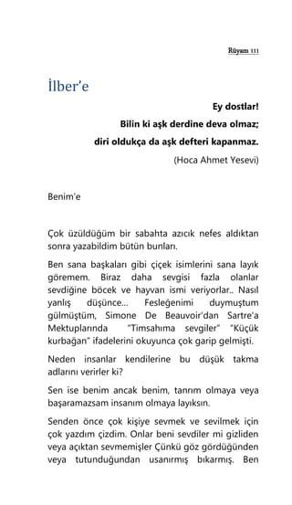 Rüyam 111
İlber’e
Ey dostlar!
Bilin ki aşk derdine deva olmaz;
diri oldukça da aşk defteri kapanmaz.
(Hoca Ahmet Yesevi)
Benim’e
Çok üzüldüğüm bir sabahta azıcık nefes aldıktan
sonra yazabildim bütün bunları.
Ben sana başkaları gibi çiçek isimlerini sana layık
göremem. Biraz daha sevgisi fazla olanlar
sevdiğine böcek ve hayvan ismi veriyorlar.. Nasıl
yanlış düşünce… Fesleğenimi duymuştum
gülmüştüm, Simone De Beauvoir'dan Sartre'a
Mektuplarında “Timsahıma sevgiler” “Küçük
kurbağan” ifadelerini okuyunca çok garip gelmişti.
Neden insanlar kendilerine bu düşük takma
adlarını verirler ki?
Sen ise benim ancak benim, tanrım olmaya veya
başaramazsam insanım olmaya layıksın.
Senden önce çok kişiye sevmek ve sevilmek için
çok yazdım çizdim. Onlar beni sevdiler mi gizliden
veya açıktan sevmemişler Çünkü göz gördüğünden
veya tutunduğundan usanırmış bıkarmış. Ben
 