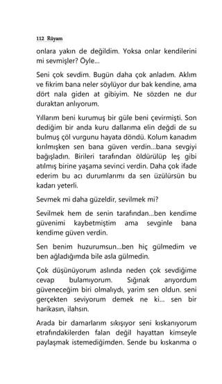 112 Rüyam
onlara yakın de değildim. Yoksa onlar kendilerini
mi sevmişler? Öyle…
Seni çok sevdim. Bugün daha çok anladım. Aklım
ve fikrim bana neler söylüyor dur bak kendine, ama
dört nala giden at gibiyim. Ne sözden ne dur
duraktan anlıyorum.
Yıllarım beni kurumuş bir güle beni çevirmişti. Son
dediğim bir anda kuru dallarıma elin değdi de su
bulmuş çöl vurgunu hayata döndü. Kolum kanadım
kırılmışken sen bana güven verdin…bana sevgiyi
bağışladın. Birileri tarafından öldürülüp leş gibi
atılmış birine yaşama sevinci verdin. Daha çok ifade
ederim bu acı durumlarımı da sen üzülürsün bu
kadarı yeterli.
Sevmek mi daha güzeldir, sevilmek mi?
Sevilmek hem de senin tarafından…ben kendime
güvenimi kaybetmiştim ama sevginle bana
kendime güven verdin.
Sen benim huzurumsun…ben hiç gülmedim ve
ben ağladığımda bile asla gülmedin.
Çok düşünüyorum aslında neden çok sevdiğime
cevap bulamıyorum. Sığınak arıyordum
güveneceğim biri olmalıydı, yarim sen oldun. seni
gerçekten seviyorum demek ne ki… sen bir
harikasın, ilahsın.
Arada bir damarlarım sıkışıyor seni kıskanıyorum
etrafındakilerden falan değil hayattan kimseyle
paylaşmak istemediğimden. Sende bu kıskanma o
 