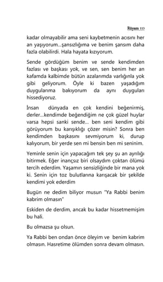 Rüyam 113
kadar olmayabilir ama seni kaybetmenin acısını her
an yaşıyorum…şansızlığıma ve benim şansım daha
fazla olabilirdi. Hala hayata kızıyorum.
Sende gördüğüm benim ve sende kendimden
fazlası ve başkası yok, ve sen, sen benim her an
kafamda kalbimde bütün azalarımda varlığınla yok
gibi geliyorum. Öyle ki bazen yaşadığım
duygularıma bakıyorum da aynı duyguları
hissediyoruz.
İnsan dünyada en çok kendini beğenirmiş,
derler…kendimde beğendiğim ne çok güzel huylar
varsa hepsi sanki sende… ben seni kendim gibi
görüyorum bu karışıklığı çözer misin? Sonra ben
kendimden başkasını sevmiyorum ki, durup
kalıyorum, bir yerde sen mi bensin ben mi seninim.
Yeminle senin için yapacağım tek şey şu an ayrılığı
bitirmek. Eğer inançsız biri olsaydım çoktan ölümü
tercih ederdim. Yaşamın sensizliğinde bir mana yok
ki. Senin için toz bulutlarına karışacak bir şekilde
kendimi yok ederdim
Bugün ne dedim biliyor musun “Ya Rabbi benim
kabrim olmasın”
Eskiden de derdim, ancak bu kadar hissetmemişim
bu hali.
Bu olmazsa şu olsun.
Ya Rabbi ben ondan önce öleyim ve benim kabrim
olmasın. Hasretime ölümden sonra devam olmasın.
 