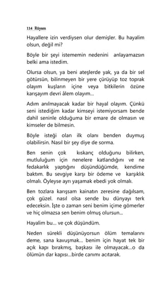 114 Rüyam
Hayallere izin verdiysen olur demişler. Bu hayalim
olsun, değil mi?
Böyle bir şeyi istememin nedenini anlayamazsın
belki ama istedim.
Olursa olsun, ya beni ateşlerde yak, ya da bir sel
götürsün, bilinmeyen bir yere çürüyüp toz toprak
olayım kuşların içine veya bitkilerin özüne
karışayım devri âlem olayım…
Adım anılmayacak kadar bir hayal olayım. Çünkü
seni istediğim kadar kimseyi istemiyorsam bende
dahil seninle olduğuma bir emare de olmasın ve
kimseler de bilmesin.
Böyle isteği olan ilk olanı benden duymuş
olabilirsin. Nasıl bir şey diye de sorma.
Ben senin çok kıskanç olduğunu bilirken,
mutluluğum için nenelere katlandığını ve ne
fedakarlık yaptığını düşündüğümde, kendime
baktım. Bu sevgiye karşı bir ödeme ve karşıklık
olmalı. Öyleyse ayrı yaşamak ebedi yok olmalı.
Ben tozlara karışsam kainatın zeresine dağılsam,
çok güzel. nasıl olsa sende bu dünyayı terk
edeceksin. İşte o zaman seni benim içime gömerler
ve hiç olmazsa sen benim olmuş olursun...
Hayalim bu… ve çok düşündüm.
Neden sürekli düşünüyorsun ölüm temalarını
deme, sana kavuşmak… benim için hayat tek bir
açık kapı bırakmış, başkası ile olmayacak…o da
ölümün dar kapısı…birde canımı acıtarak.
 