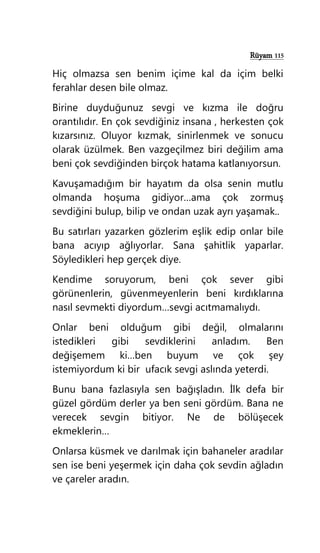 Rüyam 115
Hiç olmazsa sen benim içime kal da içim belki
ferahlar desen bile olmaz.
Birine duyduğunuz sevgi ve kızma ile doğru
orantılıdır. En çok sevdiğiniz insana , herkesten çok
kızarsınız. Oluyor kızmak, sinirlenmek ve sonucu
olarak üzülmek. Ben vazgeçilmez biri değilim ama
beni çok sevdiğinden birçok hatama katlanıyorsun.
Kavuşamadığım bir hayatım da olsa senin mutlu
olmanda hoşuma gidiyor…ama çok zormuş
sevdiğini bulup, bilip ve ondan uzak ayrı yaşamak..
Bu satırları yazarken gözlerim eşlik edip onlar bile
bana acıyıp ağlıyorlar. Sana şahitlik yaparlar.
Söyledikleri hep gerçek diye.
Kendime soruyorum, beni çok sever gibi
görünenlerin, güvenmeyenlerin beni kırdıklarına
nasıl sevmekti diyordum…sevgi acıtmamalıydı.
Onlar beni olduğum gibi değil, olmalarını
istedikleri gibi sevdiklerini anladım. Ben
değişemem ki…ben buyum ve çok şey
istemiyordum ki bir ufacık sevgi aslında yeterdi.
Bunu bana fazlasıyla sen bağışladın. İlk defa bir
güzel gördüm derler ya ben seni gördüm. Bana ne
verecek sevgin bitiyor. Ne de bölüşecek
ekmeklerin…
Onlarsa küsmek ve darılmak için bahaneler aradılar
sen ise beni yeşermek için daha çok sevdin ağladın
ve çareler aradın.
 