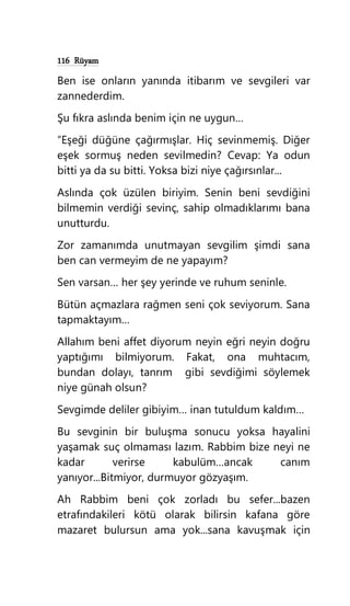 116 Rüyam
Ben ise onların yanında itibarım ve sevgileri var
zannederdim.
Şu fıkra aslında benim için ne uygun…
“Eşeği düğüne çağırmışlar. Hiç sevinmemiş. Diğer
eşek sormuş neden sevilmedin? Cevap: Ya odun
bitti ya da su bitti. Yoksa bizi niye çağırsınlar...
Aslında çok üzülen biriyim. Senin beni sevdiğini
bilmemin verdiği sevinç, sahip olmadıklarımı bana
unutturdu.
Zor zamanımda unutmayan sevgilim şimdi sana
ben can vermeyim de ne yapayım?
Sen varsan… her şey yerinde ve ruhum seninle.
Bütün açmazlara rağmen seni çok seviyorum. Sana
tapmaktayım…
Allahım beni affet diyorum neyin eğri neyin doğru
yaptığımı bilmiyorum. Fakat, ona muhtacım,
bundan dolayı, tanrım gibi sevdiğimi söylemek
niye günah olsun?
Sevgimde deliler gibiyim… inan tutuldum kaldım…
Bu sevginin bir buluşma sonucu yoksa hayalini
yaşamak suç olmaması lazım. Rabbim bize neyi ne
kadar verirse kabulüm…ancak canım
yanıyor...Bitmiyor, durmuyor gözyaşım.
Ah Rabbim beni çok zorladı bu sefer...bazen
etrafındakileri kötü olarak bilirsin kafana göre
mazaret bulursun ama yok...sana kavuşmak için
 