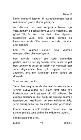 Rüyam 117
kimin ölmesini isteyim ki, çaresizliğimden kendi
ölümümden gayrisi aklıma gelmiyor.
sen diyorsun ki, beni seviyorsun benim için
yaşa…tamam da sensiz neye yarar ki yaşamak… en
güzeli…ölürsün ve bu dert biter diyorum.
Diyebilirsin yaşa. Belki rabbim burada da
kavusturur ya da ölüm varsa ikimizi de beraber
alsın Rabbim.
Çok zor ölümün üstüne bina yapmak
olmuyor...dilek bile tutamıyorum
Ben savrula savrula çok kötü günlerden
geçtim…sen de her şey tamam oldu desen ve gel
ben seninleyim desen de kalbin çok yumuşak ben
sana dayanamam…ben çok kayıplar verdim,
alışkınım, ama sen kalmalısın benim içinde bu
dünyada.
Sonsuzumsun benim.
Sana olan sevgim bende din iman bırakmadı ama
seninle olduğumdan beri diğer taraf artık çok
korkutmuyor beni…yaşayan bir ölü gibiyim. Bu
aşkımla cehennemi bile doldurup kimseyi sokmak
istemiyorum. Kızdıklarım ve sevmediklerimi bile,
senin ölmüş dediler mi bu şeref ve izzet yeter bana.
Cennet sen ve seninle buldum. Tanrım sen, en
samimi şekilde sana bildim, kul oldum ve taptım…
Şimdi susabilirim artık…
Kulun ve kölen…
 
