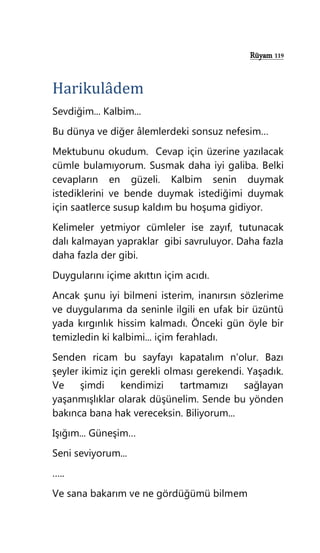 Rüyam 119
Harikulâdem
Sevdiğim... Kalbim...
Bu dünya ve diğer âlemlerdeki sonsuz nefesim…
Mektubunu okudum. Cevap için üzerine yazılacak
cümle bulamıyorum. Susmak daha iyi galiba. Belki
cevapların en güzeli. Kalbim senin duymak
istediklerini ve bende duymak istediğimi duymak
için saatlerce susup kaldım bu hoşuma gidiyor.
Kelimeler yetmiyor cümleler ise zayıf, tutunacak
dalı kalmayan yapraklar gibi savruluyor. Daha fazla
daha fazla der gibi.
Duygularını içime akıttın içim acıdı.
Ancak şunu iyi bilmeni isterim, inanırsın sözlerime
ve duygularıma da seninle ilgili en ufak bir üzüntü
yada kırgınlık hissim kalmadı. Önceki gün öyle bir
temizledin ki kalbimi... içim ferahladı.
Senden ricam bu sayfayı kapatalım n’olur. Bazı
şeyler ikimiz için gerekli olması gerekendi. Yaşadık.
Ve şimdi kendimizi tartmamızı sağlayan
yaşanmışlıklar olarak düşünelim. Sende bu yönden
bakınca bana hak vereceksin. Biliyorum...
Işığım... Güneşim…
Seni seviyorum...
…..
Ve sana bakarım ve ne gördüğümü bilmem
 