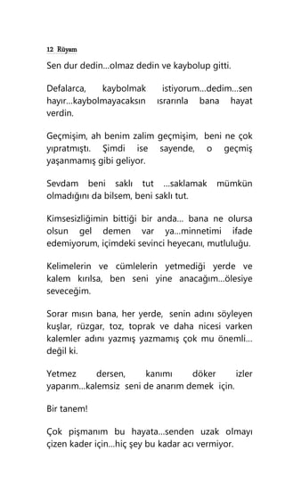 12 Rüyam
Sen dur dedin…olmaz dedin ve kaybolup gitti.
Defalarca, kaybolmak istiyorum…dedim…sen
hayır…kaybolmayacaksın ısrarınla bana hayat
verdin.
Geçmişim, ah benim zalim geçmişim, beni ne çok
yıpratmıştı. Şimdi ise sayende, o geçmiş
yaşanmamış gibi geliyor.
Sevdam beni saklı tut …saklamak mümkün
olmadığını da bilsem, beni saklı tut.
Kimsesizliğimin bittiği bir anda… bana ne olursa
olsun gel demen var ya…minnetimi ifade
edemiyorum, içimdeki sevinci heyecanı, mutluluğu.
Kelimelerin ve cümlelerin yetmediği yerde ve
kalem kırılsa, ben seni yine anacağım…ölesiye
seveceğim.
Sorar mısın bana, her yerde, senin adını söyleyen
kuşlar, rüzgar, toz, toprak ve daha nicesi varken
kalemler adını yazmış yazmamış çok mu önemli…
değil ki.
Yetmez dersen, kanımı döker izler
yaparım…kalemsiz seni de anarım demek için.
Bir tanem!
Çok pişmanım bu hayata…senden uzak olmayı
çizen kader için…hiç şey bu kadar acı vermiyor.
 