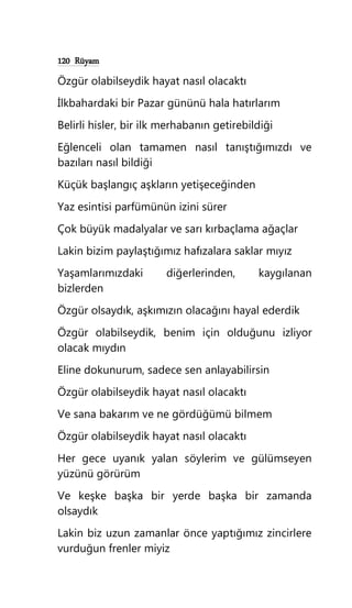 120 Rüyam
Özgür olabilseydik hayat nasıl olacaktı
İlkbahardaki bir Pazar gününü hala hatırlarım
Belirli hisler, bir ilk merhabanın getirebildiği
Eğlenceli olan tamamen nasıl tanıştığımızdı ve
bazıları nasıl bildiği
Küçük başlangıç aşkların yetişeceğinden
Yaz esintisi parfümünün izini sürer
Çok büyük madalyalar ve sarı kırbaçlama ağaçlar
Lakin bizim paylaştığımız hafızalara saklar mıyız
Yaşamlarımızdaki diğerlerinden, kaygılanan
bizlerden
Özgür olsaydık, aşkımızın olacağını hayal ederdik
Özgür olabilseydik, benim için olduğunu izliyor
olacak mıydın
Eline dokunurum, sadece sen anlayabilirsin
Özgür olabilseydik hayat nasıl olacaktı
Ve sana bakarım ve ne gördüğümü bilmem
Özgür olabilseydik hayat nasıl olacaktı
Her gece uyanık yalan söylerim ve gülümseyen
yüzünü görürüm
Ve keşke başka bir yerde başka bir zamanda
olsaydık
Lakin biz uzun zamanlar önce yaptığımız zincirlere
vurduğun frenler miyiz
 