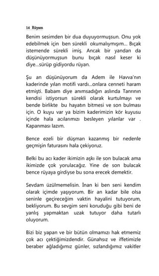 14 Rüyam
Benim sesimden bir dua duyuyormuşsun. Onu yok
edebilmek için ben sürekli okumalıymışım… Bıçak
istemende sürekli imiş. Ancak bir yandan da
düşünüyormuşsun bunu bıçak nasıl keser ki
diye…sürüp gidiyordu rüyan.
Şu an düşünüyorum da Adem ile Havva’nın
kaderinde yılan motifi vardı…onlara cenneti haram
etmişti. Babam diye anımsadığın aslında Tanrının
kendisi istiyorsun sürekli olarak kurtulmayı ve
bende birlikte bu hayatın bitmesi ve son bulması
için. O kuyu var ya bizim kaderimizin kör kuyusu
içinde hala acılarımızı besleyen yılanlar var .
Kapanması lazım.
Bence ezeli bir düşman kazanmış bir nedenle
geçmişin faturasını hala çekiyoruz.
Belki bu acı kader ikimizin aşkı ile son bulacak ama
ikimizde çok yorulacağız. Yine de son bulacak
bence rüyaya girdiyse bu sona erecek demektir.
Sevdam üzülmemelisin. İnan ki ben seni kendim
olarak içimde yaşıyorum. Bir an kadar bile olsa
seninle geçireceğim vaktin hayalini tutuyorum,
bekliyorum. Bu sevgim seni koruduğu gibi beni de
yanlış yapmaktan uzak tutuyor daha tutarlı
oluyorum.
Bizi biz yapan ve bir bütün olmamızı hak etmemiz
çok acı çektiğimizdendir. Günahsız ve iffetimizle
beraber ağladığımız günler, sızlandığımız vakitler
 