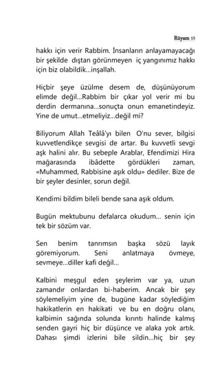 Rüyam 15
hakkı için verir Rabbim. İnsanların anlayamayacağı
bir şekilde dıştan görünmeyen iç yangınımız hakkı
için biz olabildik…inşallah.
Hiçbir şeye üzülme desem de, düşünüyorum
elimde değil…Rabbim bir çıkar yol verir mi bu
derdin dermanına…sonuçta onun emanetindeyiz.
Yine de umut…etmeliyiz…değil mi?
Biliyorum Allah Teâlâ’yı bilen O’nu sever, bilgisi
kuvvetlendikçe sevgisi de artar. Bu kuvvetli sevgi
aşk halini alır. Bu sebeple Arablar, Efendimizi Hira
mağarasında ibâdette gördükleri zaman,
«Muhammed, Rabbisine aşık oldu» dediler. Bize de
bir şeyler desinler, sorun değil.
Kendimi bildim bileli bende sana aşık oldum.
Bugün mektubunu defalarca okudum… senin için
tek bir sözüm var.
Sen benim tanrımsın başka sözü layık
göremiyorum. Seni anlatmaya övmeye,
sevmeye…diller kafi değil…
Kalbini meşgul eden şeylerim var ya, uzun
zamandır onlardan bi-haberim. Ancak bir şey
söylemeliyim yine de, bugüne kadar söylediğim
hakikatlerin en hakikati ve bu en doğru olanı,
kalbimin sağında solunda kırıntı halinde kalmış
senden gayri hiç bir düşünce ve alaka yok artık.
Dahası şimdi izlerini bile sildin…hiç bir şey
 