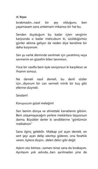 16 Rüyam
bırakmadın…nasıl bir şey olduğunu ben
yaşamasam sana anlatmam imkansız bir hal bu.
Senden duyduğum bu kadar içten sevginin
karşısında o kadar mahcubum ki, üzüldüğümüz
günler aklıma geliyor da neden diye kendime bir
daha kızıyorum.
Sen şu varlık âleminde sevilmek için yaratılmış veya
sevmenin en güzelini bilen tanrımsın.
Yüce bir vasıfla beni öyle seviyorsun ki karşılıksız ve
ihsanın sonsuz.
Ne demeli nasıl demeli, bu denli sözler
için…diyorum bir can vermeli minik bir kuş gibi
ellerine düşmeli.
Sevdam!
Koruyucum güzel meleğim!
Sen benim dünya ve ahiretteki kanatlarım gibisin.
Beni ulaşamayacağım yerlere mekânlara taşıyorsun
daima. Büyükler derler ki sevdiklerine “gönlümün
matkabısın”
Sana ilginç gelebilir. Matkap yol açan demek, en
sert şeyi açan delip sıkıntıyı gideren, ona ferahlık
veren, öylece düşün…delen delici gibi değil.
Aşkım söz bitmez…zamanı biraz sana da bırakayım.
Ayrılasım yok aslında…ben ayrılmadan yine de
 