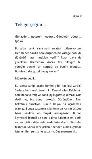 Rüyam 19
Tek gerçeğim…
Günaydın… gecemin huzuru… Günümün güneşi…
Işığım…
Bu sabah seni, sana nasıl anlatsam bilemiyorum.
Her an her dakika beni düşünen bir yüreğe nasıl dil
dökülür? nasıl mutluluk verilir? Nasıl daha da
yüceltilir? Bilemedim. Ancak tek bildiğim bu
yüreğin benim için çarptığı ve benim olduğu…
Bundan daha guzel birşey var mi?
Mümkün degil…
Bu şansa sahip, acaba benim gibi kaç kisi vardir?
Sadece bir merak benim ki. Önemli olan Rabbimin
Seni bana vermiş ve bana layık görmüş olması. Dün
dedin ya, biz bunu hakettik. Düşündüm… Evet
haketmiş olmalıyız. Bunun başka bir açıklaması
olamaz. Bunca yaşanmış sıkıntının ve kahrın üstüne
bana verilmis en büyük armağansın. Bunun
kiymetini bilmeli ve seni daima kalbimin en derin
ve en gizli odalarında saklı tutmalıyım. Kimseler
bilmesin. Sonra seni kıskanır benden almak, çalmak
isterler. Ben sensiz ne yaparım. Dayanamam ki…
 