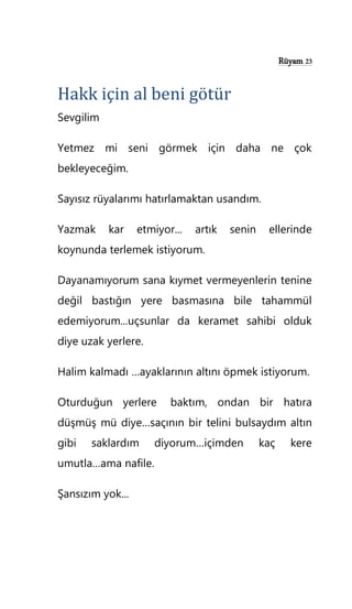 Rüyam 23
Hakk için al beni götür
Sevgilim
Yetmez mi seni görmek için daha ne çok
bekleyeceğim.
Sayısız rüyalarımı hatırlamaktan usandım.
Yazmak kar etmiyor... artık senin ellerinde
koynunda terlemek istiyorum.
Dayanamıyorum sana kıymet vermeyenlerin tenine
değil bastığın yere basmasına bile tahammül
edemiyorum...uçsunlar da keramet sahibi olduk
diye uzak yerlere.
Halim kalmadı …ayaklarının altını öpmek istiyorum.
Oturduğun yerlere baktım, ondan bir hatıra
düşmüş mü diye…saçının bir telini bulsaydım altın
gibi saklardım diyorum…içimden kaç kere
umutla…ama nafile.
Şansızım yok...
 