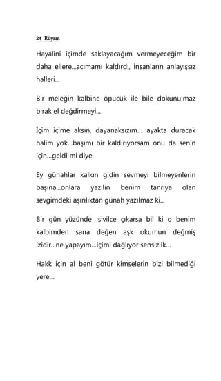 24 Rüyam
Hayalini içimde saklayacağım vermeyeceğim bir
daha ellere...acımamı kaldırdı, insanların anlayışsız
halleri...
Bir meleğin kalbine öpücük ile bile dokunulmaz
bırak el değdirmeyi...
İçim içime aksın, dayanaksızım… ayakta duracak
halim yok…başımı bir kaldırıyorsam onu da senin
için…geldi mi diye.
Ey günahlar kalkın gidin sevmeyi bilmeyenlerin
başına...onlara yazılın benim tanrıya olan
sevgimdeki aşırılıktan günah yazılmaz ki...
Bir gün yüzünde sivilce çıkarsa bil ki o benim
kalbimden sana değen aşk okumun değmiş
izidir...ne yapayım…içimi dağlıyor sensizlik…
Hakk için al beni götür kimselerin bizi bilmediği
yere…
 