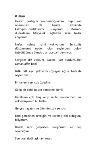 26 Rüyam
Hasret çektiğim unutmadığımdan, hep sen
öpermişsin de bende etkisinde
kalmışım…dudaklarımı ısırıyorum. Mosmor
dudaklarım titreyerek ağlarken sana tövbe
ediyorum.
Nefes nefese içimi yakıyorum. Sensizliği
düşünmeme neden olan şeylerden dolayı
üzüldüğümde ölmek o an acı dahi vermiyor.
Sevgilim diz çöktüm, kapına yüz sürdüm…her
zaman affet beni.
Belki tatlı aşk şarkılarını söyleyen ağzın, beni de
söyler mi?
Bir tanem seni çok özledim.
Gelip bir daha öpsen olmaz mı beni?
Hatalarım çok boş verip sarılıp sevsen beni…ne
çok özlüyorum bu halleri
Gerçek hayatım ve ölümüm…bir sensin.
Beni gerçekten sevdiğini ve seçilmiş biri olduğunu
biliyorum.
Bende seni gerçekten seviyorum ve hep
seveceğim.
Sen dost değil aşk tanrımsın.
 