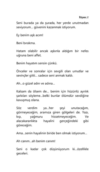 Rüyam 27
Seni burada ya da şurada, her yerde unutmadan
seviyorum… güvenini kazanmak istiyorum.
Ey benim aşk acım!
Beni bırakma.
Hatam olabilir ancak aşkınla aldığım bir nefes
uğruna beni affet.
Benim hayatım sensin çünkü.
Önceler ve sonralar için sevgili olan umutlar ve
sevinçler gitti… sadece seni anmak kaldı.
Ah…o güzel adın ve adına…
Kalsam da ölsem de… benim için hüzünlü ayrılık
şarkıları söyleme…belki bunlar ölümdür sevdiğine
kavuşmuş olana.
Söz verdim ya…her şeyi unutacağım,
görmeyeceğim, aramıza giren gölgeleri de. Yazı,
kışı, yağmuru hissetmeyeceğim. Ve
alacakaranlıkta hayalini gerçeğindeki gibi
göreceğim.
Ama…senin hayalinin biride ben olmak istiyorum…
Ah canım…ah benim canım!
Seni o kadar çok düşünüyorum ki…özellikle
geceleri.
 
