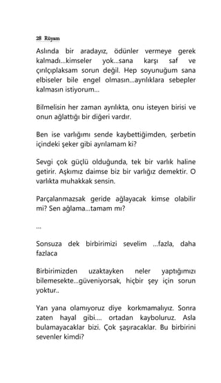 28 Rüyam
Aslında bir aradayız, ödünler vermeye gerek
kalmadı…kimseler yok…sana karşı saf ve
çırılçıplaksam sorun değil. Hep soyunuğum sana
elbiseler bile engel olmasın…ayrılıklara sebepler
kalmasın istiyorum…
Bilmelisin her zaman ayrılıkta, onu isteyen birisi ve
onun ağlattığı bir diğeri vardır.
Ben ise varlığımı sende kaybettiğimden, şerbetin
içindeki şeker gibi ayrılamam ki?
Sevgi çok güçlü olduğunda, tek bir varlık haline
getirir. Aşkımız daimse biz bir varlığız demektir. O
varlıkta muhakkak sensin.
Parçalanmazsak geride ağlayacak kimse olabilir
mi? Sen ağlama…tamam mı?
…
Sonsuza dek birbirimizi sevelim …fazla, daha
fazlaca
Birbirimizden uzaktayken neler yaptığımızı
bilemesekte…güveniyorsak, hiçbir şey için sorun
yoktur..
Yan yana olamıyoruz diye korkmamalıyız. Sonra
zaten hayal gibi…. ortadan kayboluruz. Asla
bulamayacaklar bizi. Çok şaşıracaklar. Bu birbirini
sevenler kimdi?
 